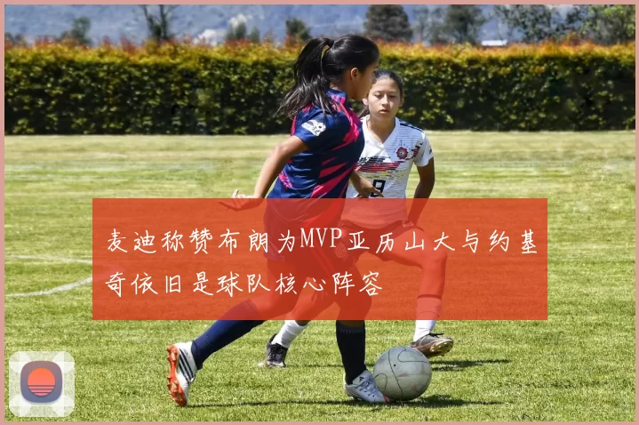 麦迪称赞布朗为MVP亚历山大与约基奇依旧是球队核心阵容
