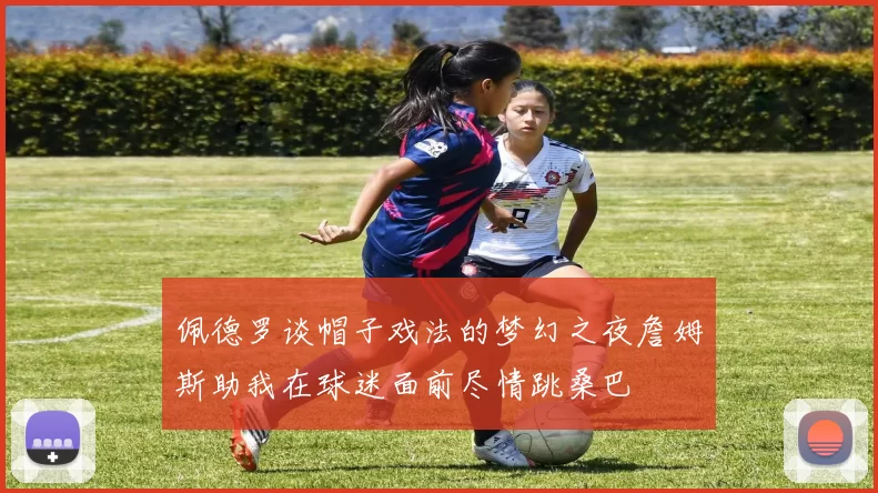 佩德罗谈帽子戏法的梦幻之夜詹姆斯助我在球迷面前尽情跳桑巴