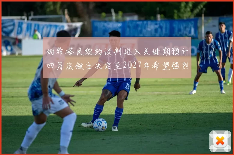 姆希塔良续约谈判进入关键期预计四月底做出决定至2027年希望强烈