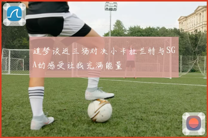 追梦谈近三场对决小卡杜兰特与SGA的感受让我充满能量