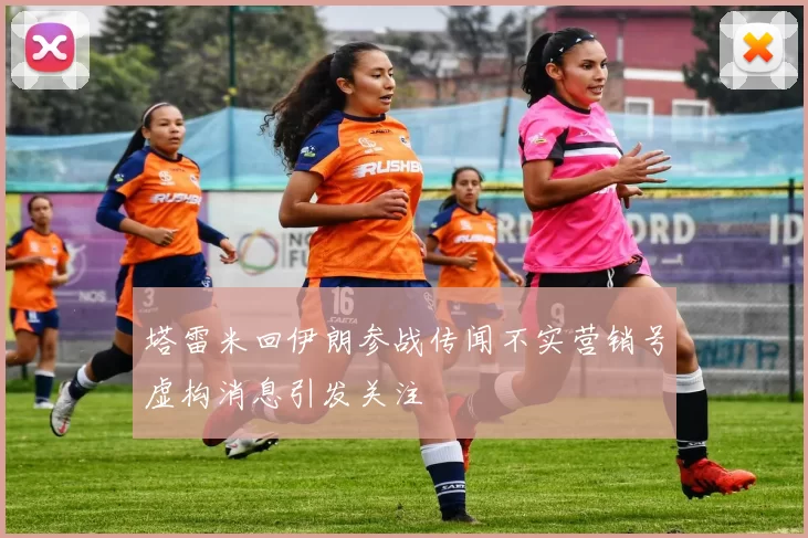 塔雷米回伊朗参战传闻不实营销号虚构消息引发关注