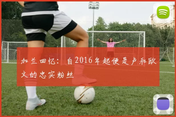 加兰回忆：自2016年起便是卢和欧文的忠实粉丝