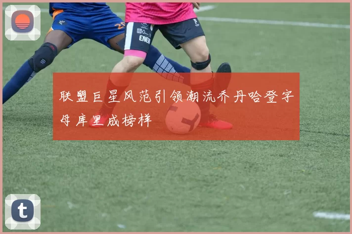 联盟巨星风范引领潮流乔丹哈登字母库里成榜样