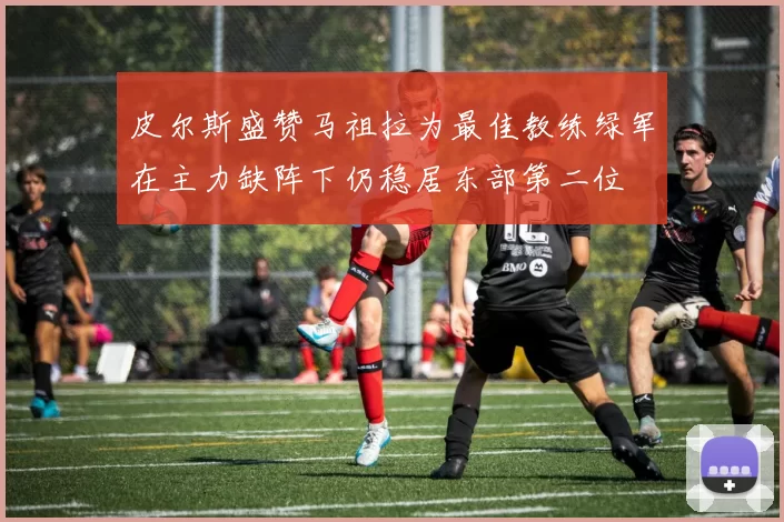 皮尔斯盛赞马祖拉为最佳教练绿军在主力缺阵下仍稳居东部第二位