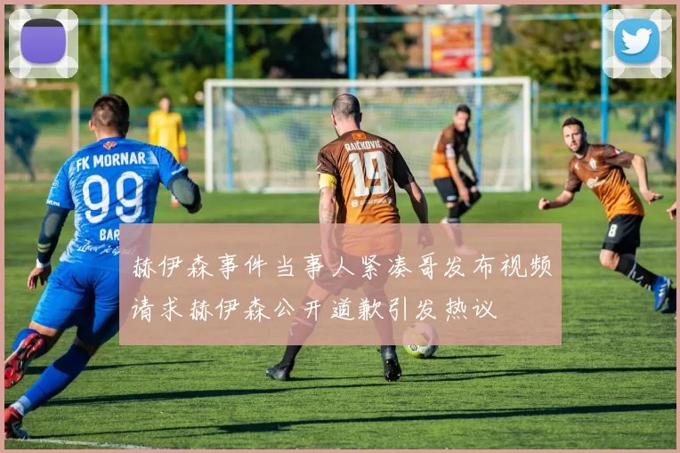 赫伊森事件当事人紧凑哥发布视频请求赫伊森公开道歉引发热议