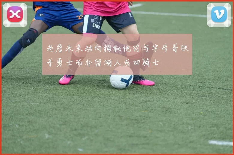 老詹未来动向揭秘他将与字母哥联手勇士而非留湖人或回骑士