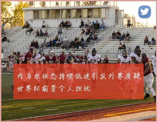 内马尔状态持续低迷引发外界质疑世界杯前景令人担忧