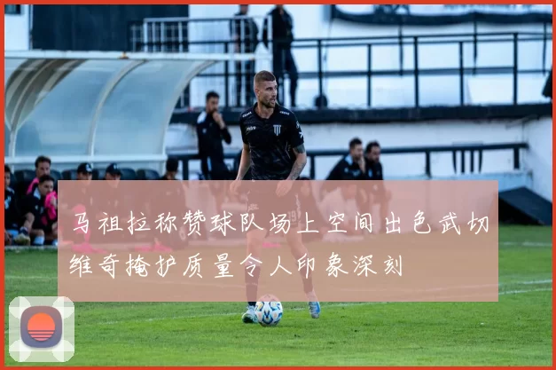 马祖拉称赞球队场上空间出色武切维奇掩护质量令人印象深刻