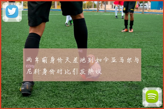 两年前身价天差地别如今亚马尔与尼科身价对比引发热议
