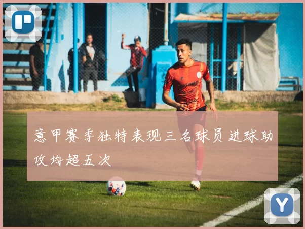 意甲赛季独特表现三名球员进球助攻均超五次