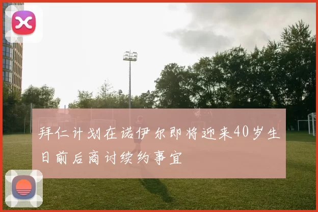 拜仁计划在诺伊尔即将迎来40岁生日前后商讨续约事宜
