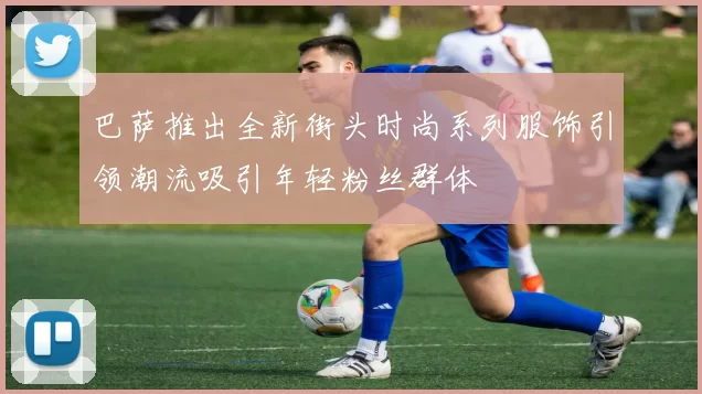 巴萨推出全新街头时尚系列服饰引领潮流吸引年轻粉丝群体