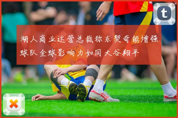 湖人商业运营总裁称东契奇能增强球队全球影响力如同大谷翔平