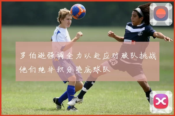罗伯逊强调全力以赴应对狼队挑战他们绝非积分垫底球队