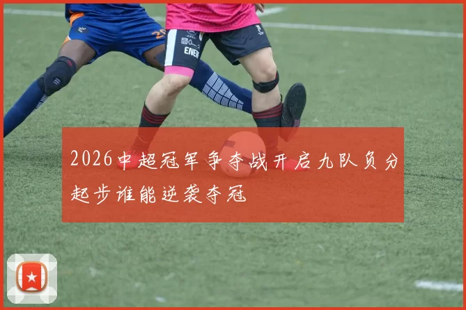 2026中超冠军争夺战开启九队负分起步谁能逆袭夺冠