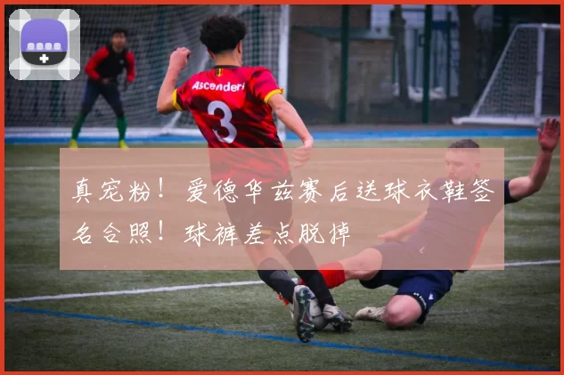 真宠粉！爱德华兹赛后送球衣鞋签名合照！球裤差点脱掉