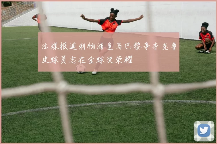 法媒报道利物浦皇马巴黎争夺克鲁皮球员志在金球奖荣耀
