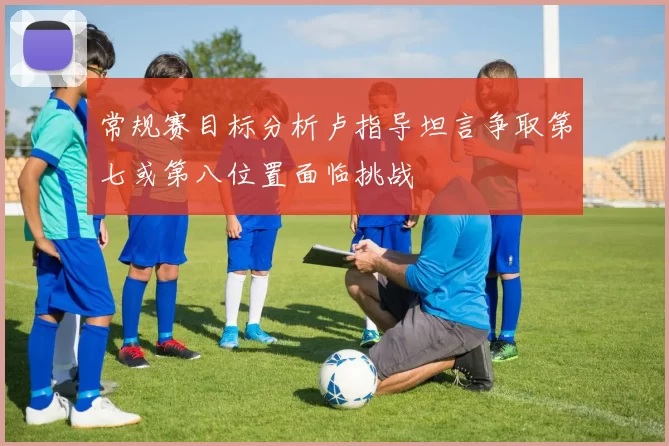 常规赛目标分析卢指导坦言争取第七或第八位置面临挑战