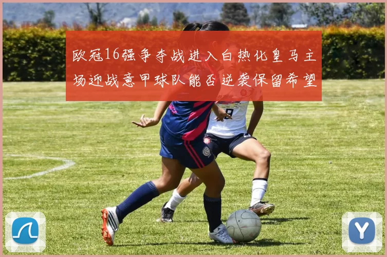 欧冠16强争夺战进入白热化皇马主场迎战意甲球队能否逆袭保留希望