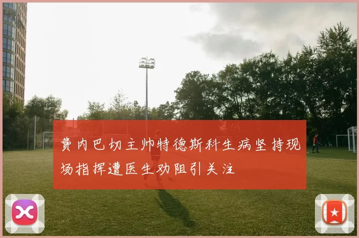 费内巴切主帅特德斯科生病坚持现场指挥遭医生劝阻引关注