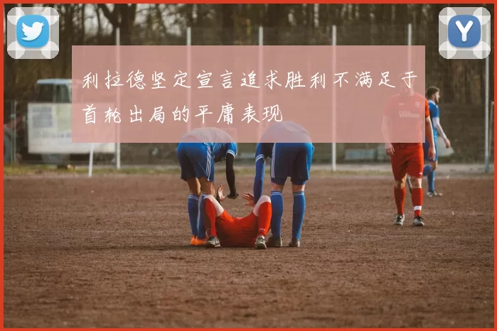 利拉德坚定宣言追求胜利不满足于首轮出局的平庸表现